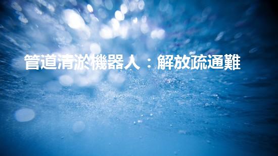 管道清淤機器人：解放疏通難題，打造暢通無阻的管網(wǎng)！